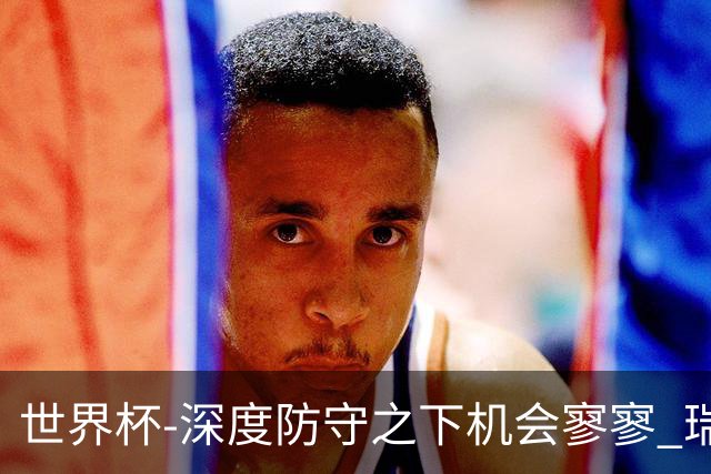 世界杯-深度防守之下机会寥寥 瑞士半场0-0闷平波黑