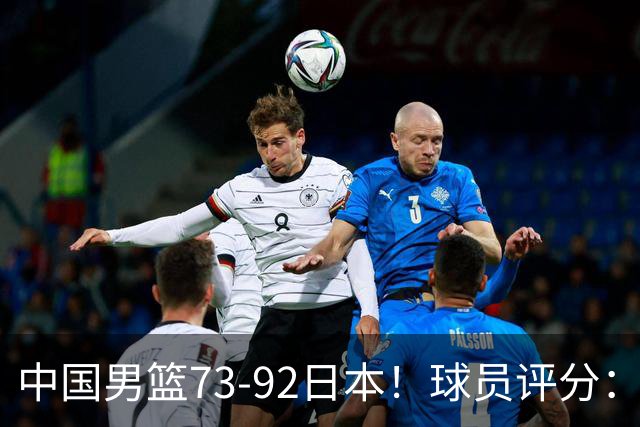 中国男篮73-92日本！球员评分：2人满分，3人良好，3人不合格