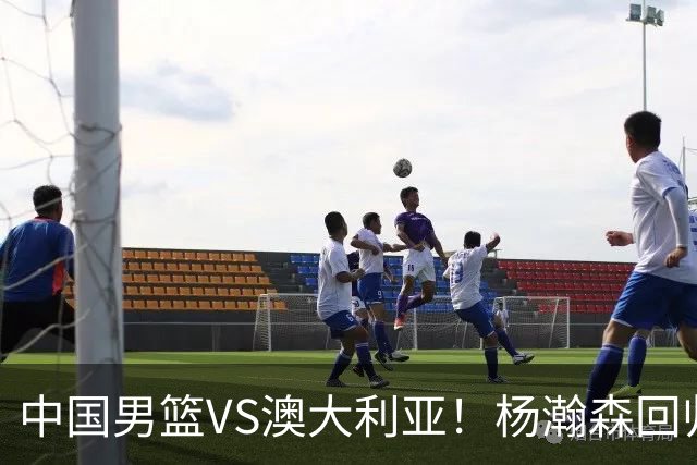中国男篮VS澳大利亚！杨瀚森回归首秀，郭士强调整阵容，央视直播