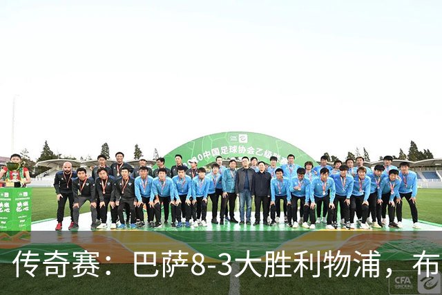 传奇赛：巴萨8-3大胜利物浦，布斯克茨和父亲同场竞技