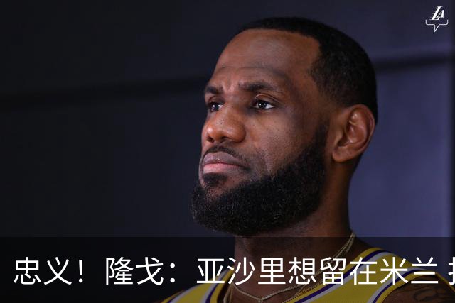 忠义！隆戈：亚沙里想留在米兰 拒亚特兰大+对罗马欧冠资格没兴趣