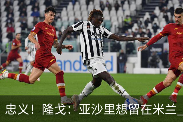 忠义！隆戈：亚沙里想留在米兰 拒亚特兰大+对罗马欧冠资格没兴趣