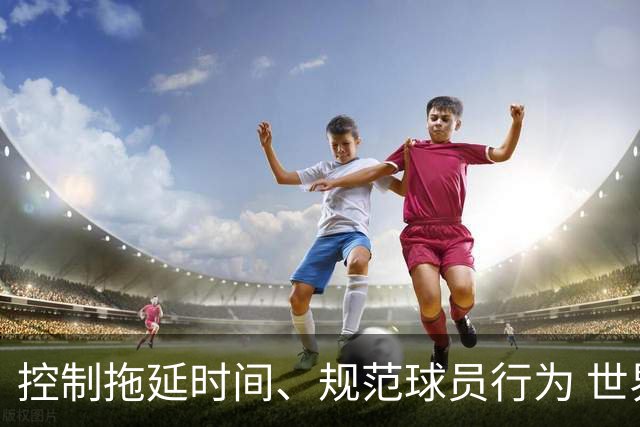 控制拖延时间、规范球员行为 世界杯推动足球比赛规则迭代升级