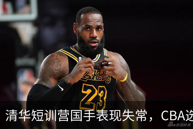 清华短训营国手表现失常，CBA选秀或迎变数！