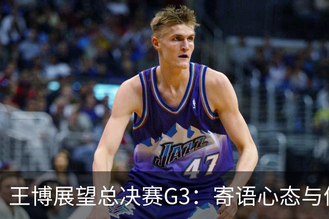 王博展望总决赛G3：寄语心态与体能，多名球员需挺身而出！