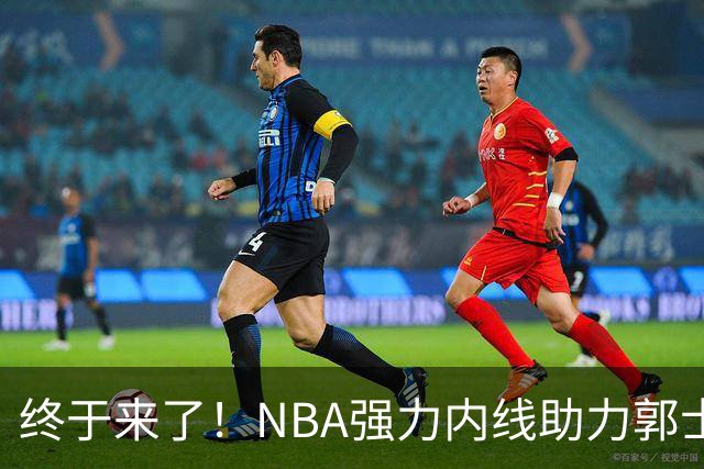 终于来了！NBA强力内线助力郭士强，帮中国男篮重返亚洲顶峰！