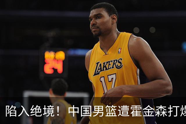 陷入绝境！中国男篮遭霍金森打爆 末轮不胜将无缘世界杯
