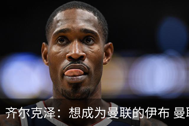 齐尔克泽：想成为曼联的伊布 曼联比拜仁更大