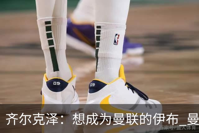 齐尔克泽：想成为曼联的伊布 曼联比拜仁更大