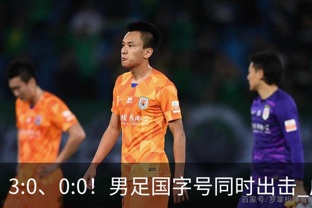 3:0、0:0！男足国字号同时出击 成年男足战平泰国 U23大胜塔吉克！